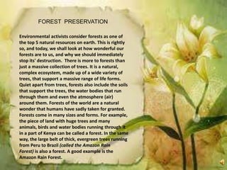 FOREST PRESERVATION
Environmental activists consider forests as one of
the top 5 natural resources on earth. This is rightly
so, and today, we shall look at how wonderful our
forests are to us, and why we should immediately
stop its' destruction. There is more to forests than
just a massive collection of trees. It is a natural,
complex ecosystem, made up of a wide variety of
trees, that support a massive range of life forms.
Quiet apart from trees, forests also include the soils
that support the trees, the water bodies that run
through them and even the atmosphere (air)
around them. Forests of the world are a natural
wonder that humans have sadly taken for granted.
Forests come in many sizes and forms. For example,
the piece of land with huge trees and many
animals, birds and water bodies running through it
in a part of Kenya can be called a forest. In the same
way, the large belt of thick, evergreen trees running
from Peru to Brazil (called the Amazon Rain
Forest) is also a forest. A good example is the
Amazon Rain Forest.
 