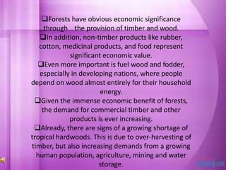 Forests have obvious economic significance
through the provision of timber and wood.
In addition, non-timber products like rubber,
cotton, medicinal products, and food represent
significant economic value.
Even more important is fuel wood and fodder,
especially in developing nations, where people
depend on wood almost entirely for their household
energy.
Given the immense economic benefit of forests,
the demand for commercial timber and other
products is ever increasing.
Already, there are signs of a growing shortage of
tropical hardwoods. This is due to over-harvesting of
timber, but also increasing demands from a growing
human population, agriculture, mining and water
storage.
 