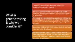 What is
genetic testing
& why we
consider it?
Laboratory technique in which we look at our
genes(DNA hereditary material)
It may be used to identify increased risk of health
problems, to choose treatments or to assess response
to treatments
The results of a genetic test can confirm or rule out a
suspected genetic condition or help in determining a
person’s chance of developing or passing on a genetic
disorder.
More than 1000 genetic tests are currently in use, and
more are being developed.
Many reasons are there, 1)have a sign of disease
2)getting disease in future 3)might have disease in
your child 4)if you are pregnant & want your fetus to
be tested for a disease.
 