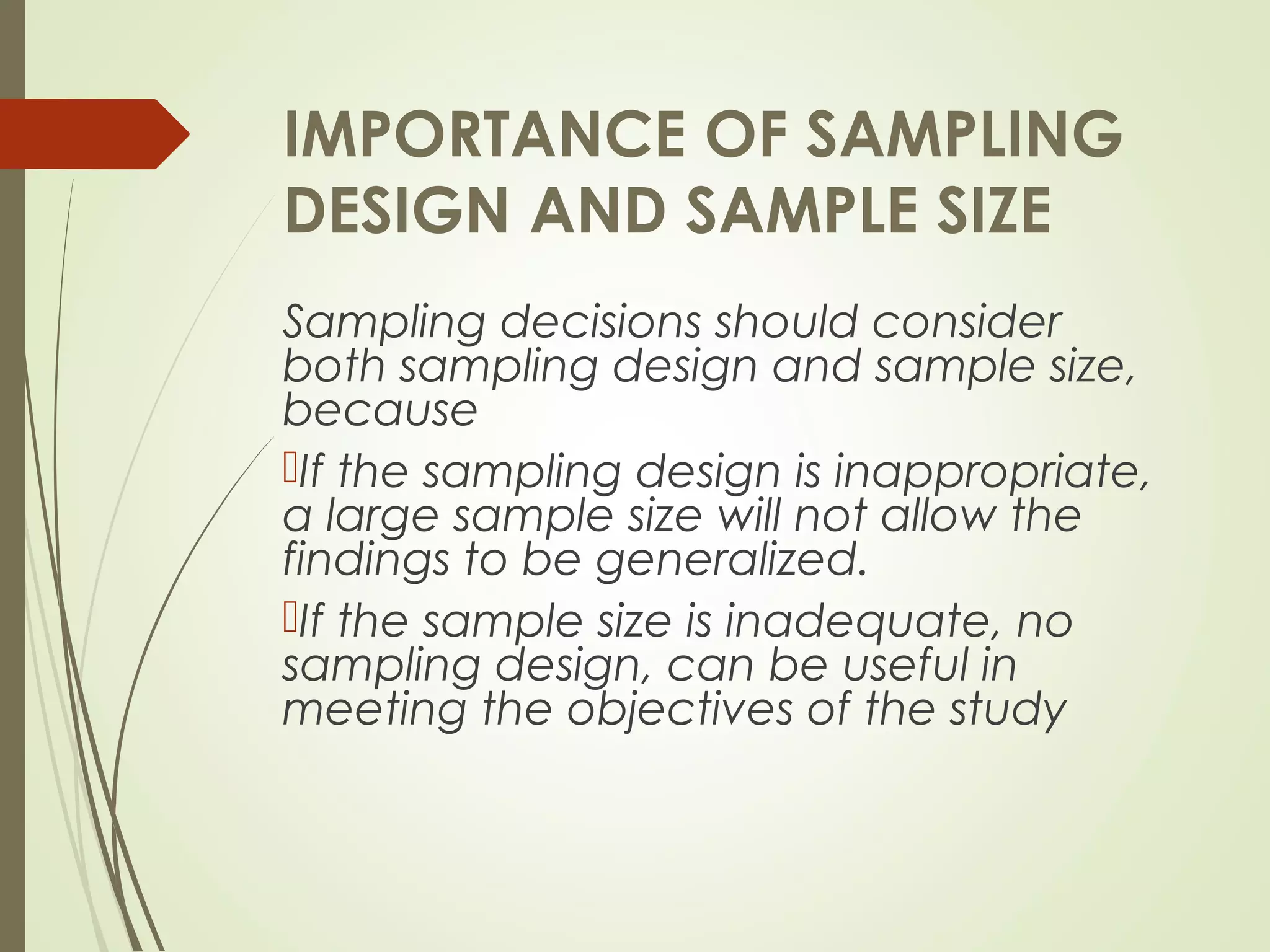IMPORTANCE OF SAMPLING
DESIGN AND SAMPLE SIZE
Sampling decisions should consider
both sampling design and sample size,
because
If the sampling design is inappropriate,
a large sample size will not allow the
findings to be generalized.
If the sample size is inadequate, no
sampling design, can be useful in
meeting the objectives of the study
 