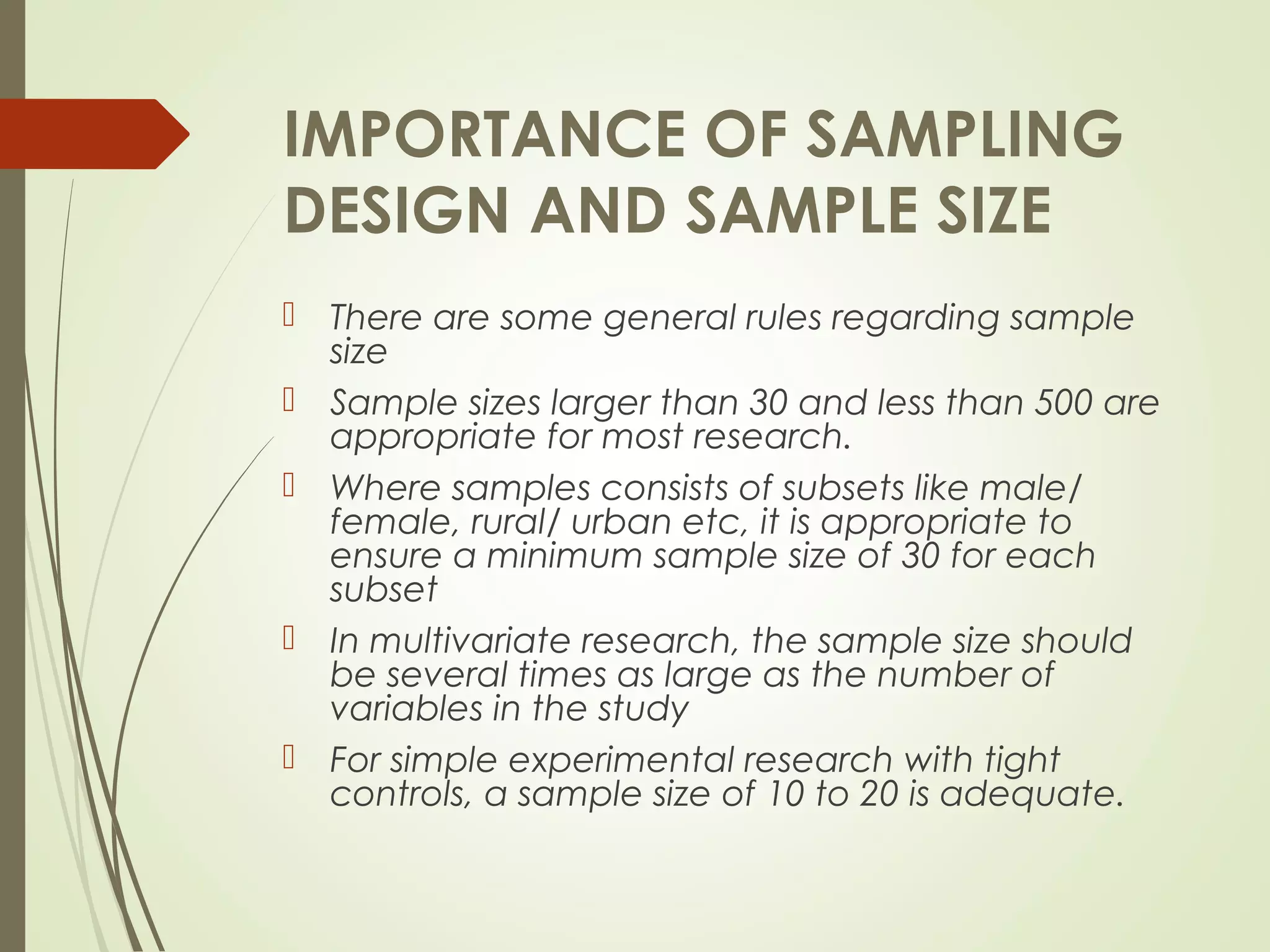 IMPORTANCE OF SAMPLING
DESIGN AND SAMPLE SIZE
 There are some general rules regarding sample
size
 Sample sizes larger than 30 and less than 500 are
appropriate for most research.
 Where samples consists of subsets like male/
female, rural/ urban etc, it is appropriate to
ensure a minimum sample size of 30 for each
subset
 In multivariate research, the sample size should
be several times as large as the number of
variables in the study
 For simple experimental research with tight
controls, a sample size of 10 to 20 is adequate.
 