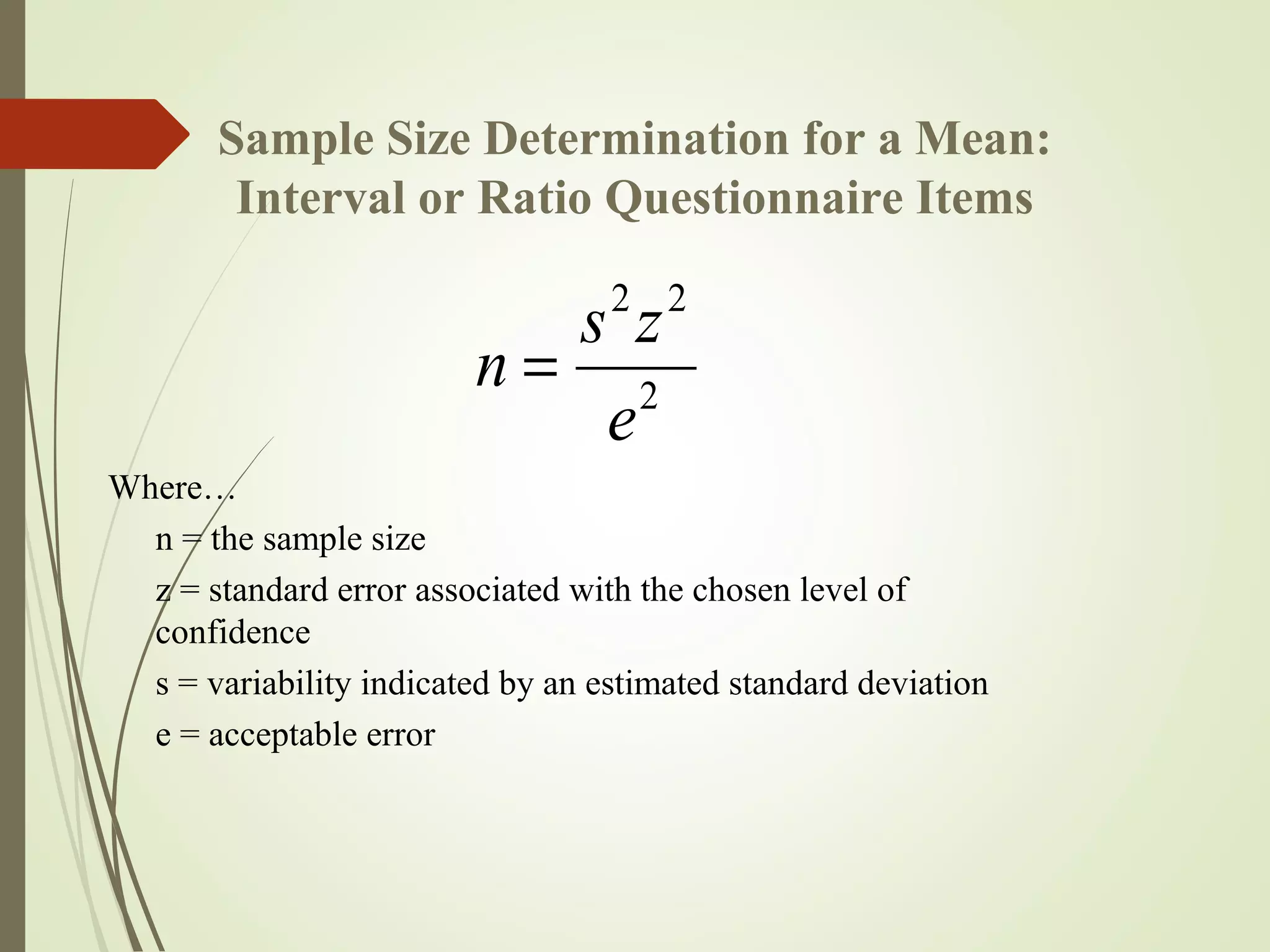 Sample Size Determination for a Mean:
Interval or Ratio Questionnaire Items
Where…
n = the sample size
z = standard error associated with the chosen level of
confidence
s = variability indicated by an estimated standard deviation
e = acceptable error
2
22
e
zs
n =
 