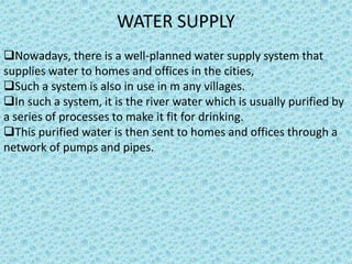 WATER SUPPLY
Nowadays, there is a well-planned water supply system that
supplies water to homes and offices in the cities,
Such a system is also in use in m any villages.
In such a system, it is the river water which is usually purified by
a series of processes to make it fit for drinking.
This purified water is then sent to homes and offices through a
network of pumps and pipes.
 