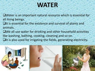 WATER
Water is an important natural resource which is essential for
all living beings.
It is essential for the existence and survival of plants and
animals.
We all use water for drinking and other household activities
like washing, bathing, cooking, cleaning and so on.
It is also used for irrigating the fields, generating electricity.
 