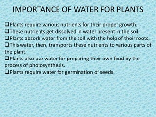 IMPORTANCE OF WATER FOR PLANTS
Plants require various nutrients for their proper growth.
These nutrients get dissolved in water present in the soil.
Plants absorb water from the soil with the help of their roots.
This water, then, transports these nutrients to various parts of
the plant.
Plants also use water for preparing their own food by the
process of photosynthesis.
Plants require water for germination of seeds.
 