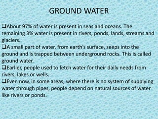 GROUND WATER
About 97% of water is present in seas and oceans. The
remaining 3% water is present in rivers, ponds, lands, streams and
glaciers.
A small part of water, from earth’s surface, seeps into the
ground and is trapped between underground rocks. This is called
ground water.
Earlier, people used to fetch water for their daily needs from
rivers, lakes or wells.
Even now, in some areas, where there is no system of supplying
water through pipes, people depend on natural sources of water
like rivers or ponds.
 