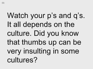 Watch your p’s and q’s. It all depends on the culture. Did you know that thumbs up can be very insulting in some cultures?...