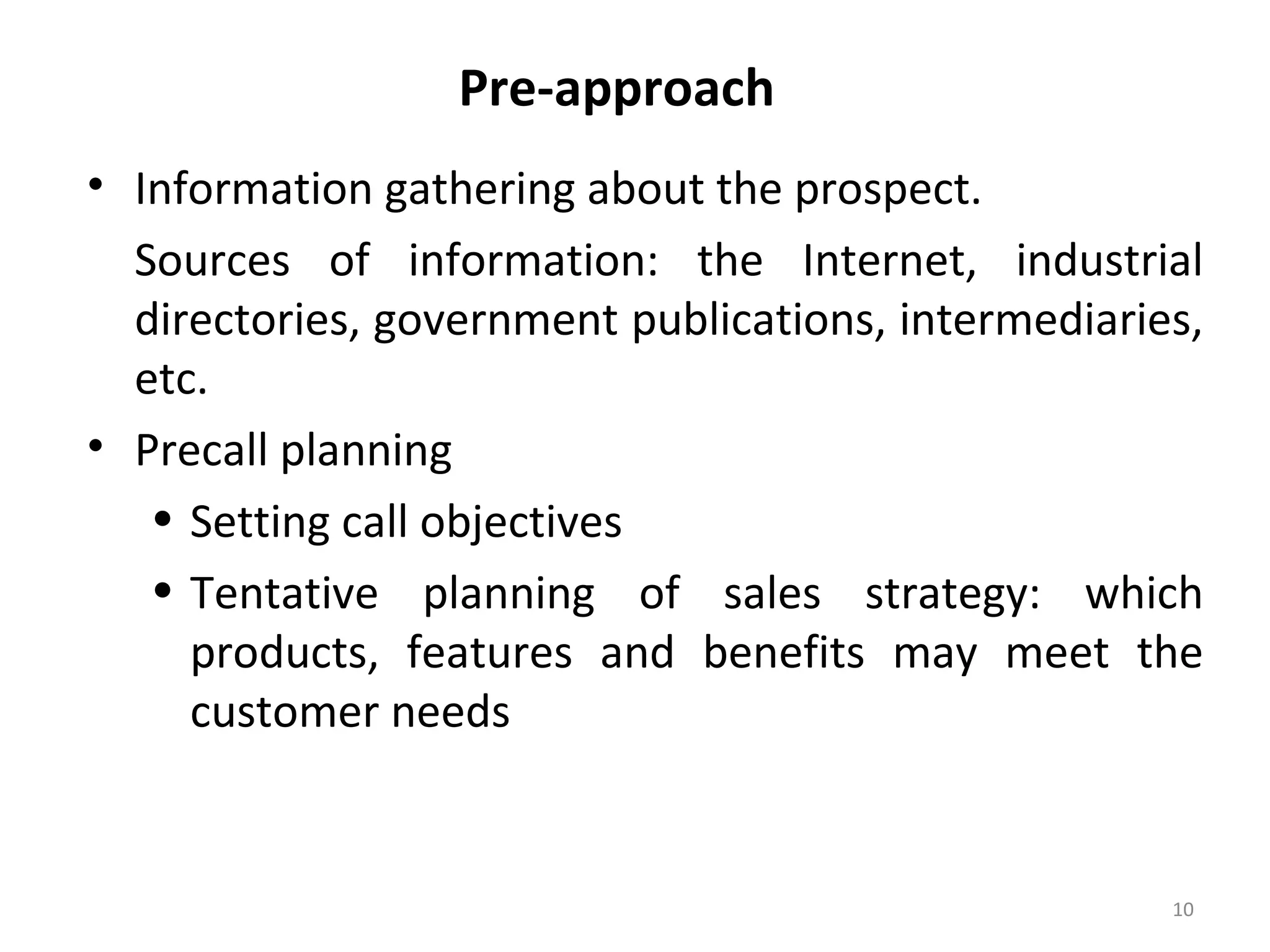 Pre-approach
• Information gathering about the prospect.
Sources of information: the Internet, industrial
directories, government publications, intermediaries,
etc.
• Precall planning
• Setting call objectives
• Tentative planning of sales strategy: which
products, features and benefits may meet the
customer needs
10
 