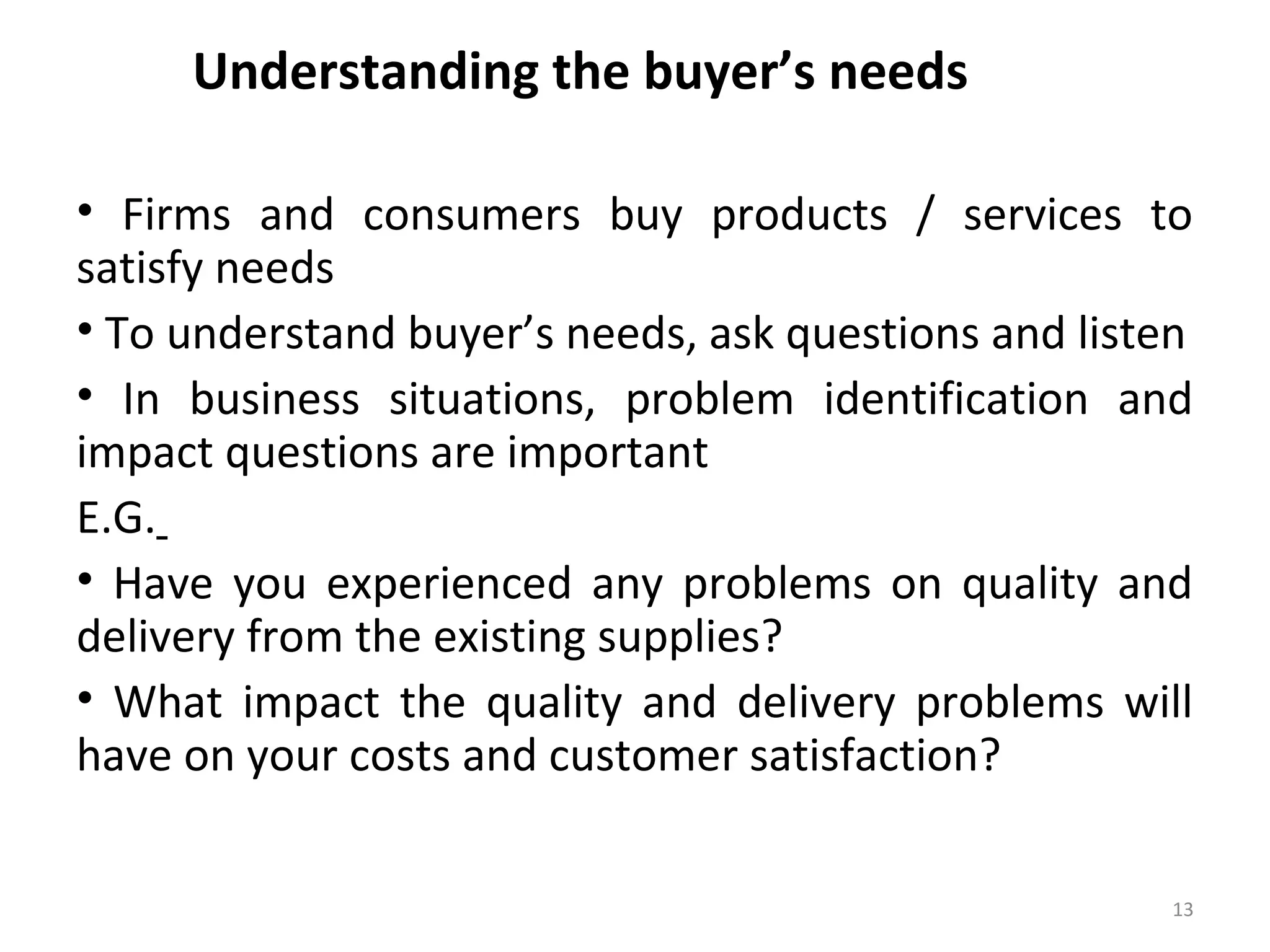Understanding the buyer’s needs
• Firms and consumers buy products / services to
satisfy needs
• To understand buyer’s needs, ask questions and listen
• In business situations, problem identification and
impact questions are important
E.G.
• Have you experienced any problems on quality and
delivery from the existing supplies?
• What impact the quality and delivery problems will
have on your costs and customer satisfaction?
13
 