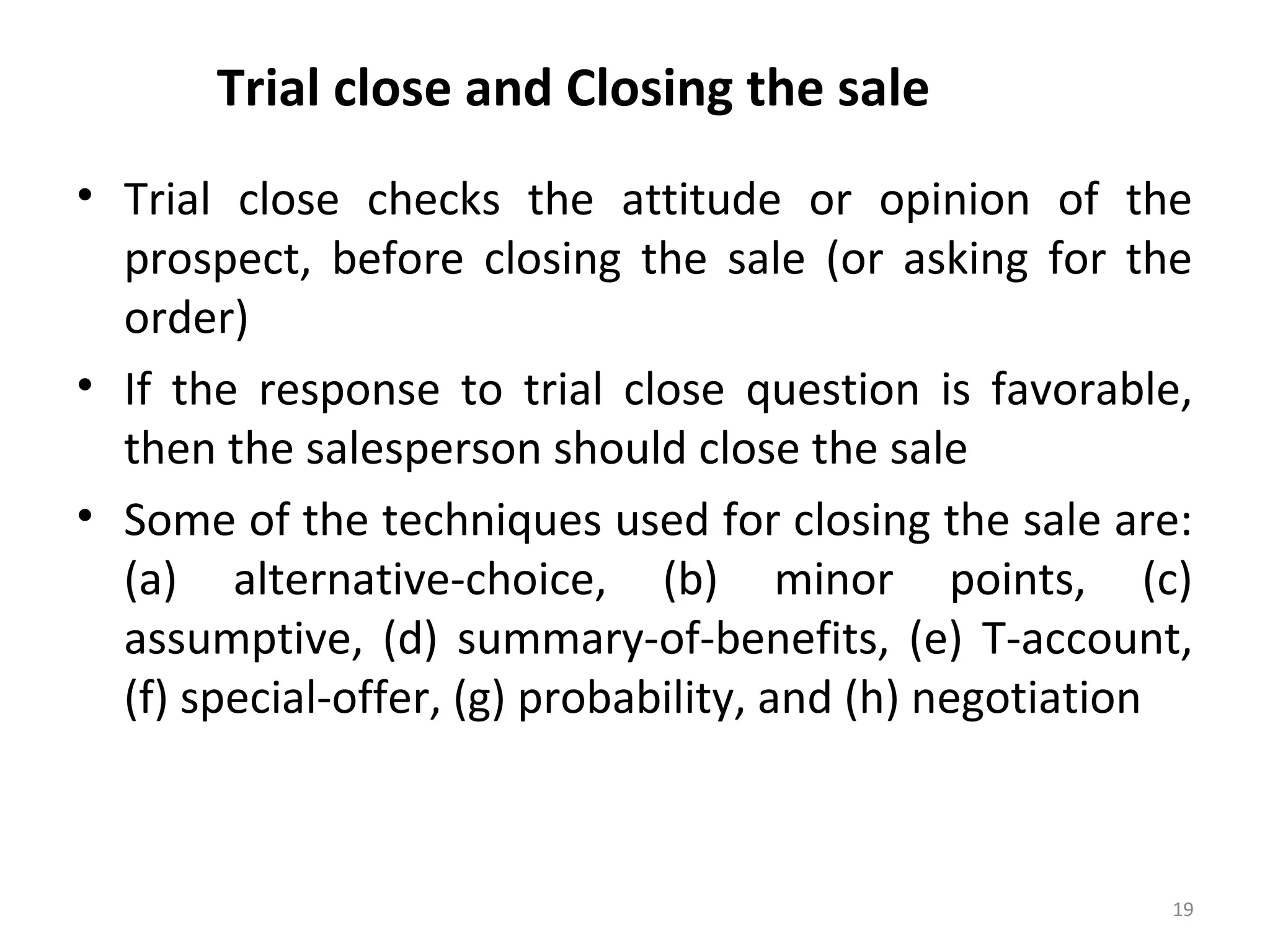 Trial close and Closing the sale
• Trial close checks the attitude or opinion of the
prospect, before closing the sale (or asking for the
order)
• If the response to trial close question is favorable,
then the salesperson should close the sale
• Some of the techniques used for closing the sale are:
(a) alternative-choice, (b) minor points, (c)
assumptive, (d) summary-of-benefits, (e) T-account,
(f) special-offer, (g) probability, and (h) negotiation
19
 