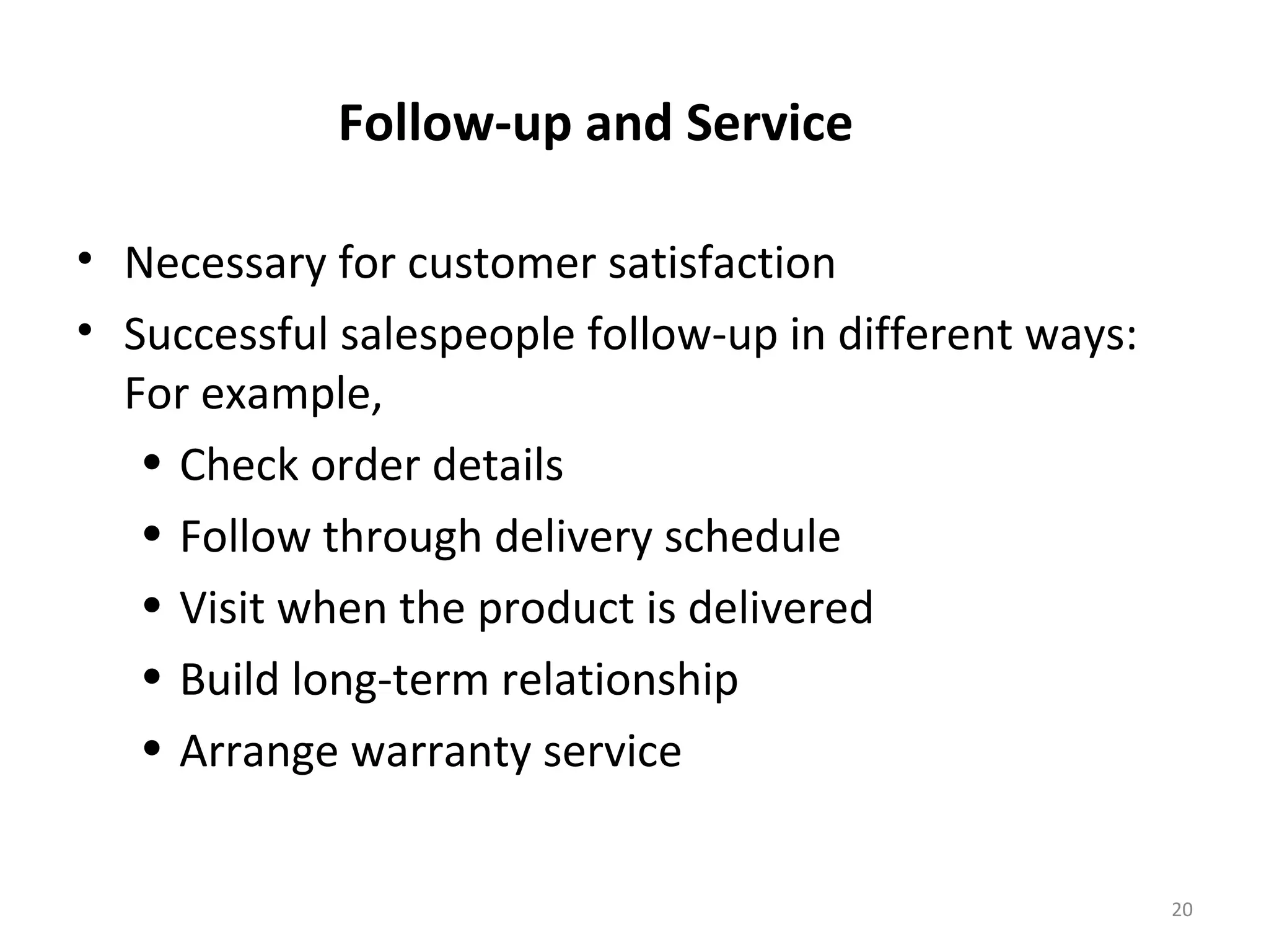 Follow-up and Service
• Necessary for customer satisfaction
• Successful salespeople follow-up in different ways:
For example,
• Check order details
• Follow through delivery schedule
• Visit when the product is delivered
• Build long-term relationship
• Arrange warranty service
20
 