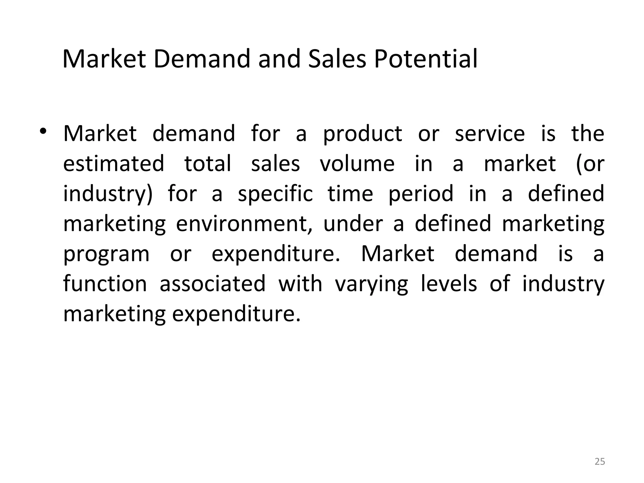 Market Demand and Sales Potential
• Market demand for a product or service is the
estimated total sales volume in a market (or
industry) for a specific time period in a defined
marketing environment, under a defined marketing
program or expenditure. Market demand is a
function associated with varying levels of industry
marketing expenditure.
25
 
