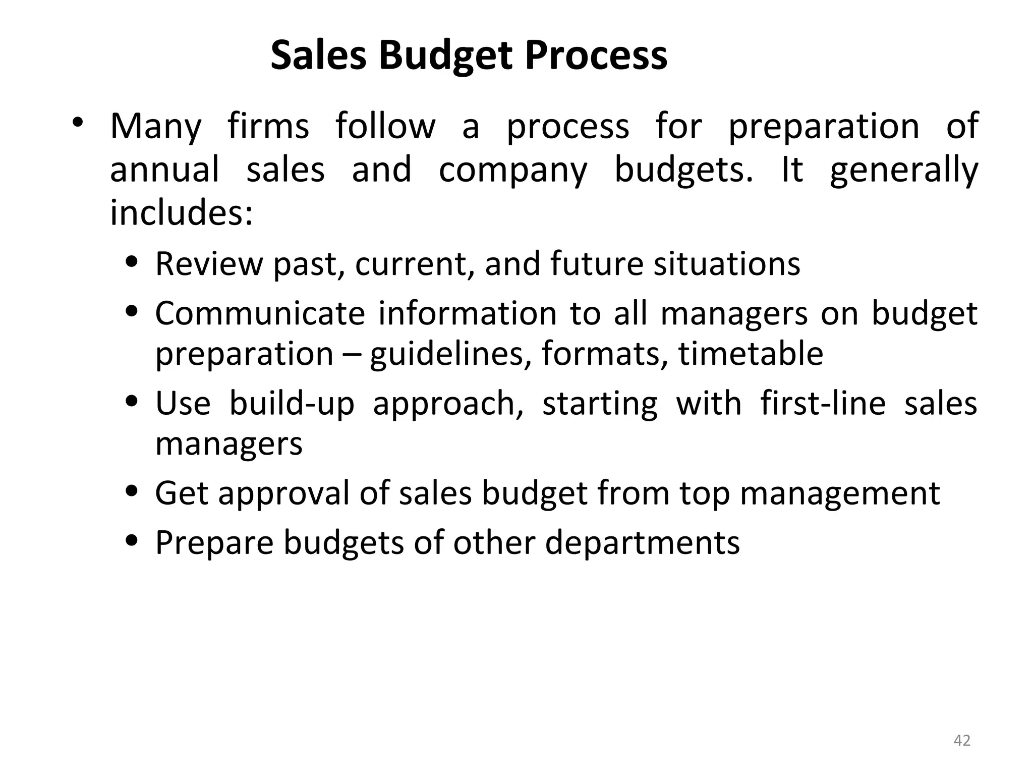 Sales Budget Process
• Many firms follow a process for preparation of
annual sales and company budgets. It generally
includes:
• Review past, current, and future situations
• Communicate information to all managers on budget
preparation – guidelines, formats, timetable
• Use build-up approach, starting with first-line sales
managers
• Get approval of sales budget from top management
• Prepare budgets of other departments
42
 