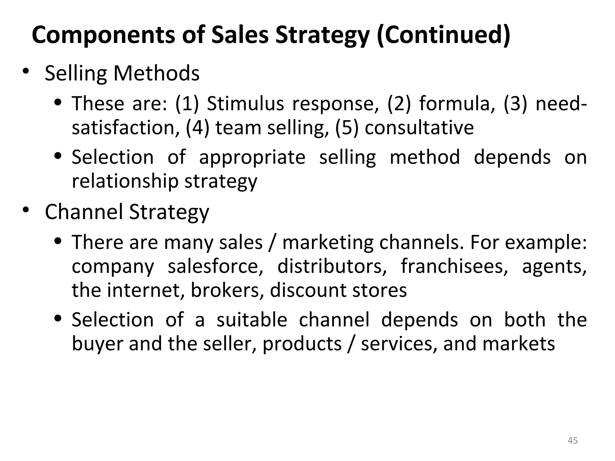 Components of Sales Strategy (Continued)
• Selling Methods
• These are: (1) Stimulus response, (2) formula, (3) need-
satisfaction, (4) team selling, (5) consultative
• Selection of appropriate selling method depends on
relationship strategy
• Channel Strategy
• There are many sales / marketing channels. For example:
company salesforce, distributors, franchisees, agents,
the internet, brokers, discount stores
• Selection of a suitable channel depends on both the
buyer and the seller, products / services, and markets
45
 