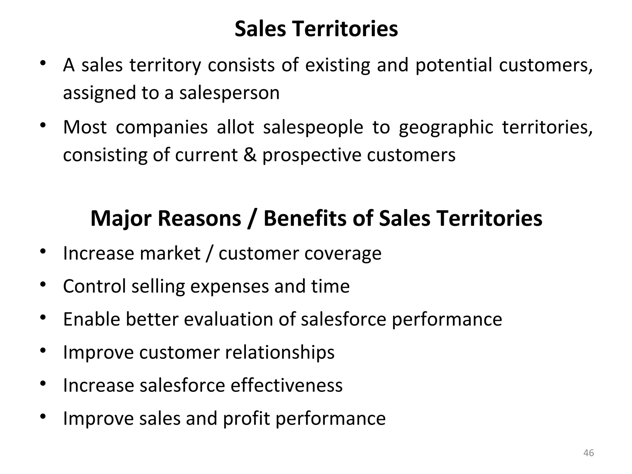 Sales Territories
• A sales territory consists of existing and potential customers,
assigned to a salesperson
• Most companies allot salespeople to geographic territories,
consisting of current & prospective customers
Major Reasons / Benefits of Sales Territories
• Increase market / customer coverage
• Control selling expenses and time
• Enable better evaluation of salesforce performance
• Improve customer relationships
• Increase salesforce effectiveness
• Improve sales and profit performance
46
 