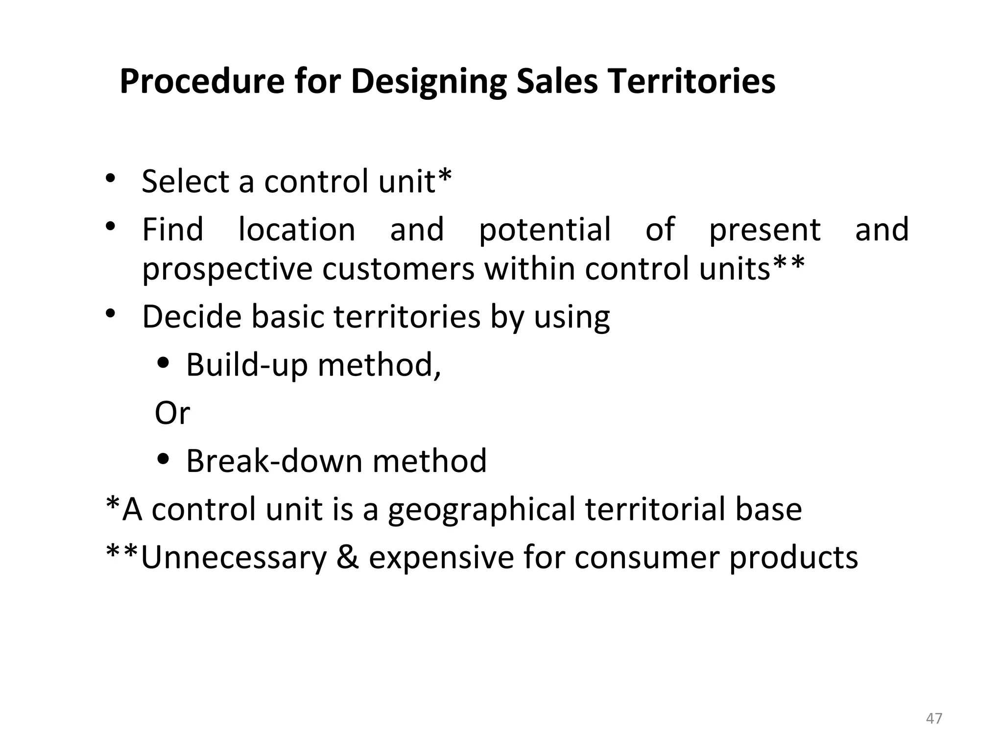 Procedure for Designing Sales Territories
• Select a control unit*
• Find location and potential of present and
prospective customers within control units**
• Decide basic territories by using
• Build-up method,
Or
• Break-down method
*A control unit is a geographical territorial base
**Unnecessary & expensive for consumer products
47
 