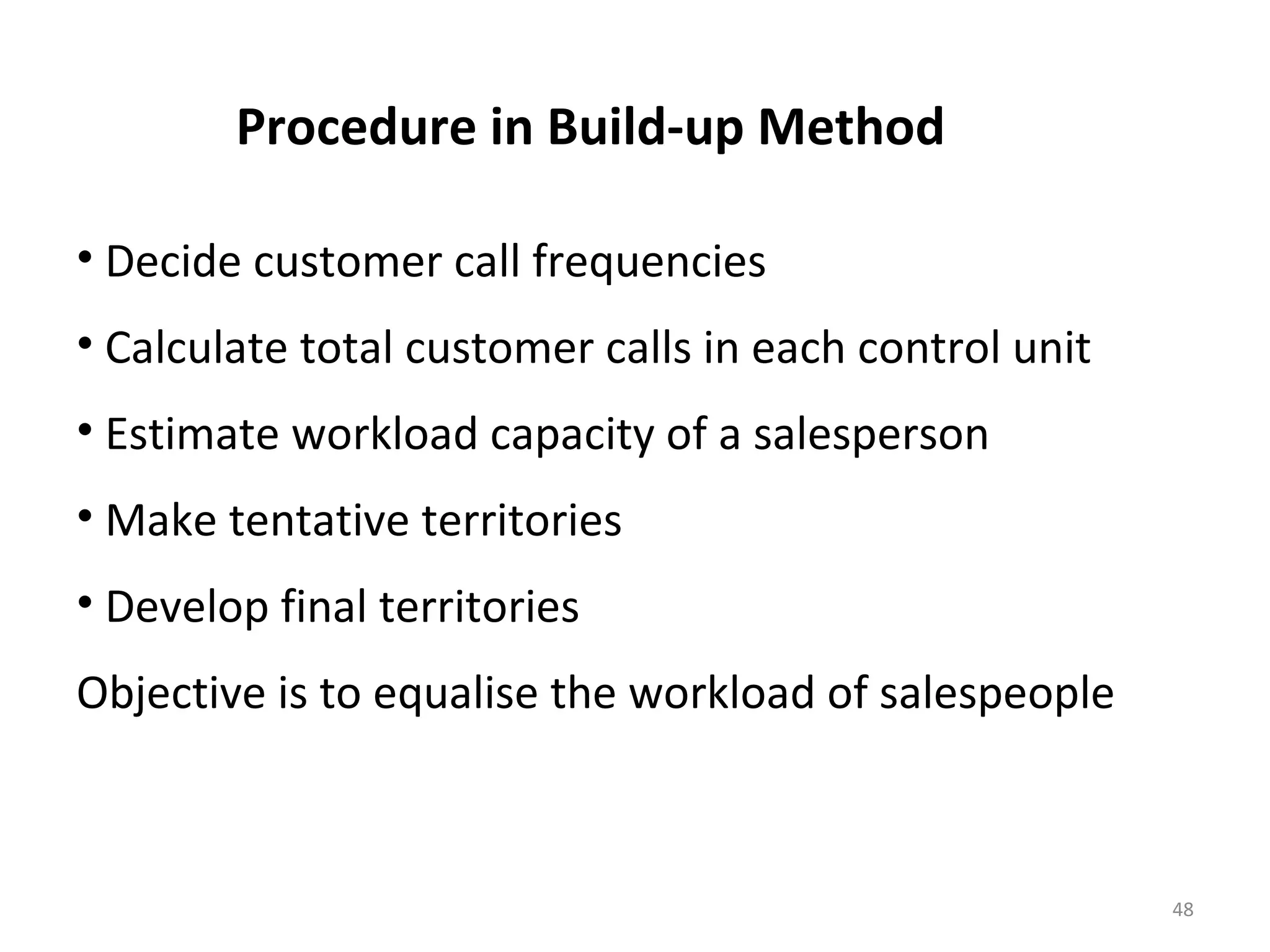Procedure in Build-up Method
• Decide customer call frequencies
• Calculate total customer calls in each control unit
• Estimate workload capacity of a salesperson
• Make tentative territories
• Develop final territories
Objective is to equalise the workload of salespeople
48
 