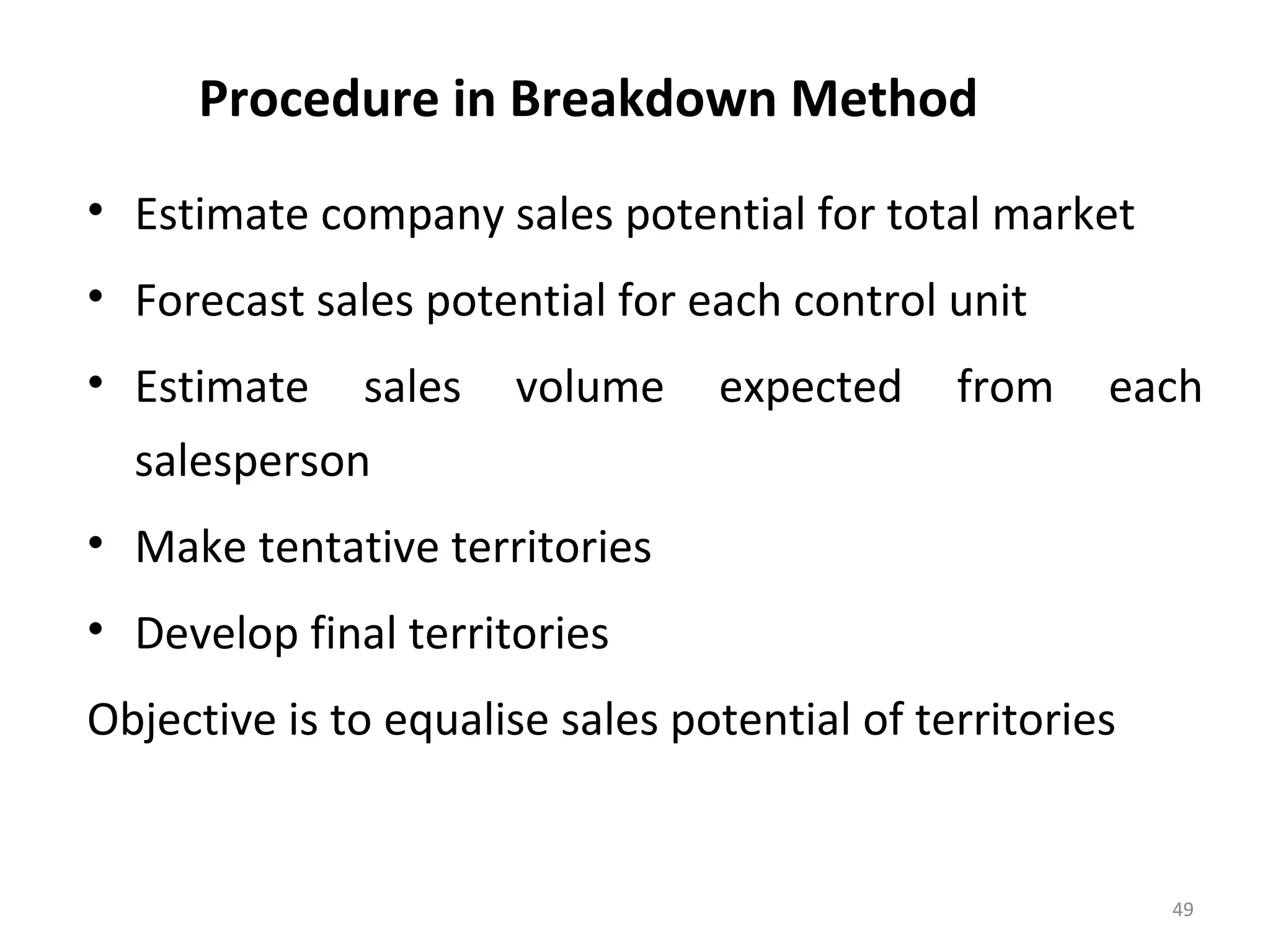 Procedure in Breakdown Method
• Estimate company sales potential for total market
• Forecast sales potential for each control unit
• Estimate sales volume expected from each
salesperson
• Make tentative territories
• Develop final territories
Objective is to equalise sales potential of territories
49
 
