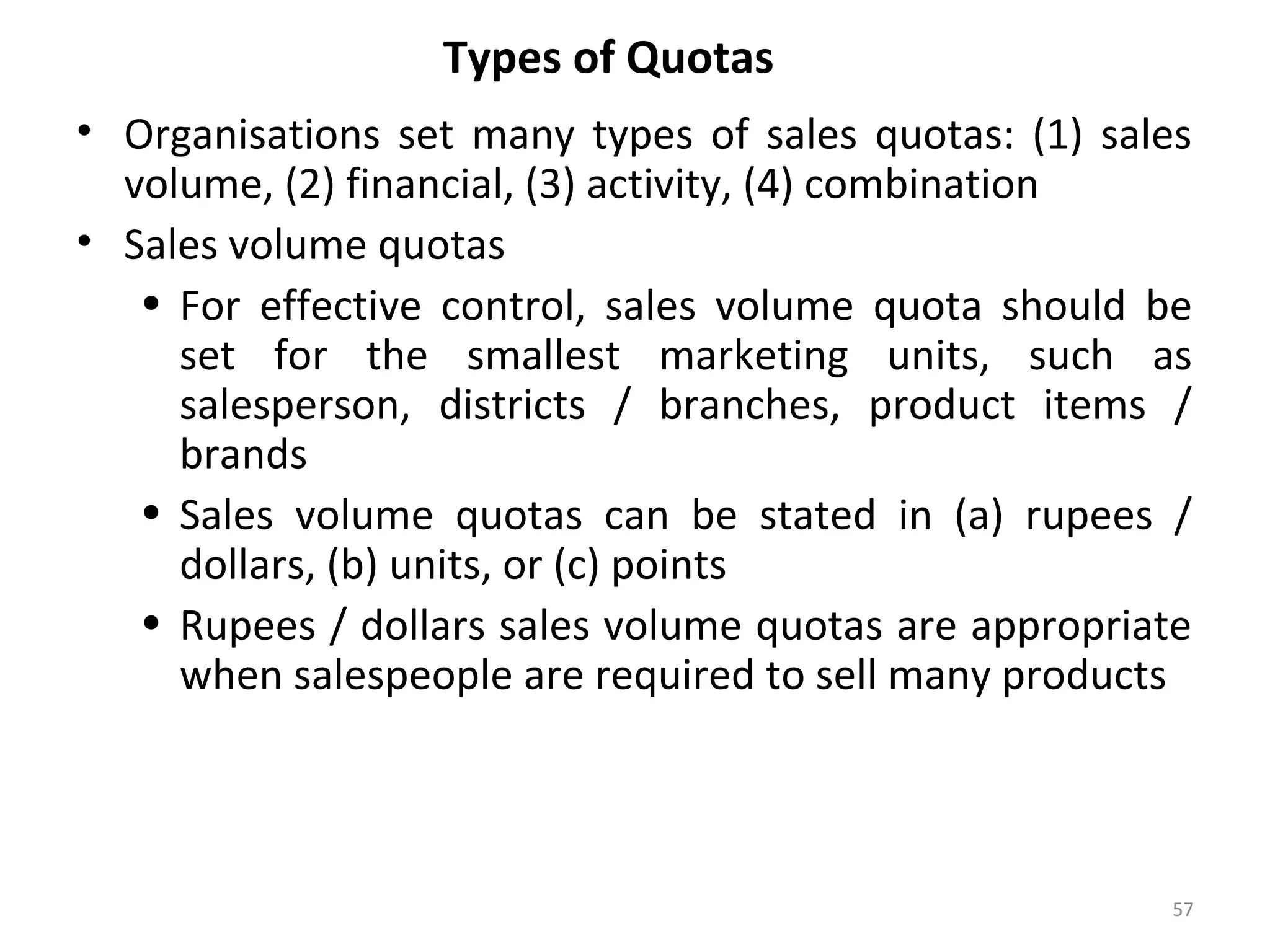 Types of Quotas
• Organisations set many types of sales quotas: (1) sales
volume, (2) financial, (3) activity, (4) combination
• Sales volume quotas
• For effective control, sales volume quota should be
set for the smallest marketing units, such as
salesperson, districts / branches, product items /
brands
• Sales volume quotas can be stated in (a) rupees /
dollars, (b) units, or (c) points
• Rupees / dollars sales volume quotas are appropriate
when salespeople are required to sell many products
57
 