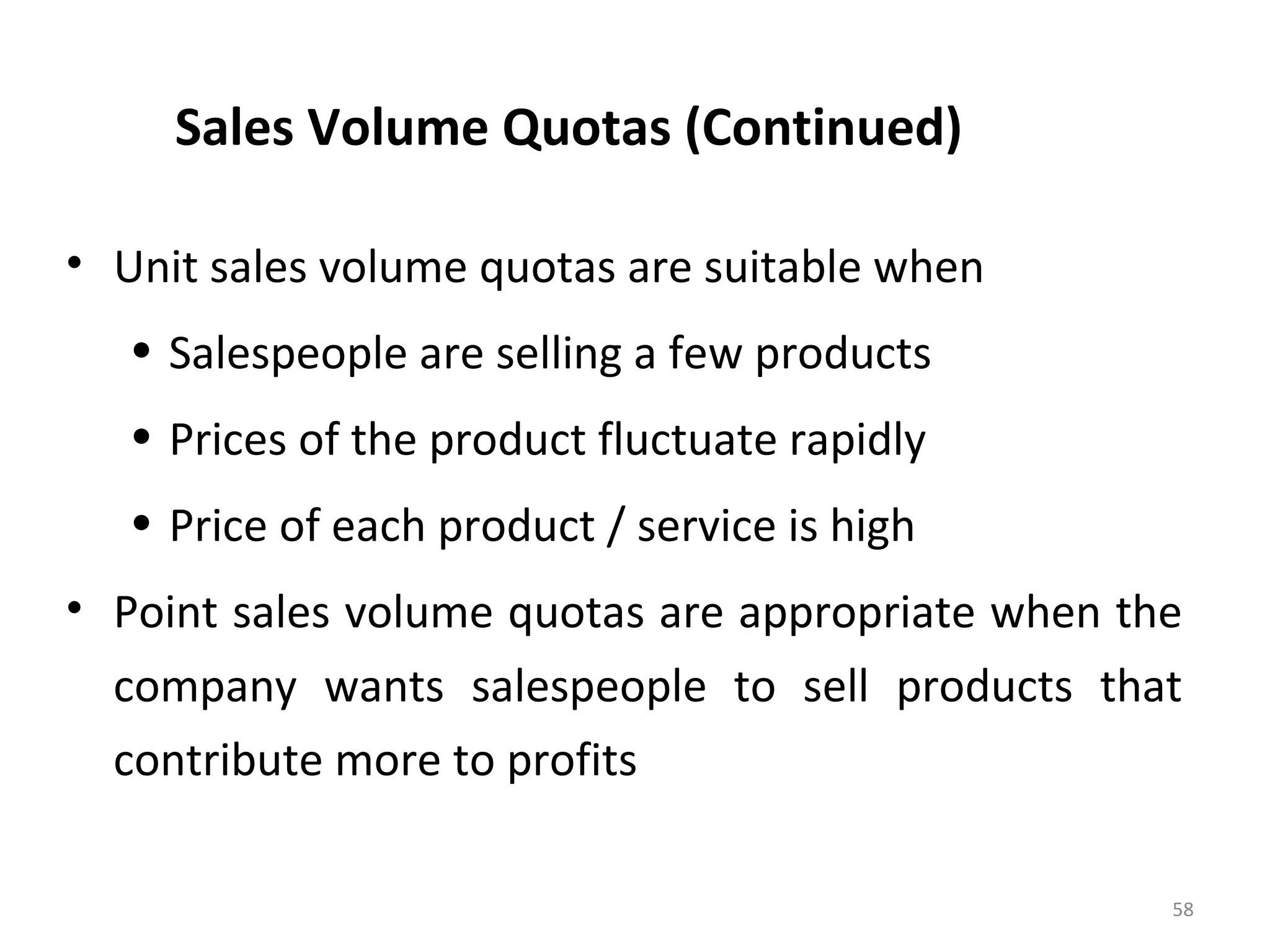 Sales Volume Quotas (Continued)
• Unit sales volume quotas are suitable when
• Salespeople are selling a few products
• Prices of the product fluctuate rapidly
• Price of each product / service is high
• Point sales volume quotas are appropriate when the
company wants salespeople to sell products that
contribute more to profits
58
 
