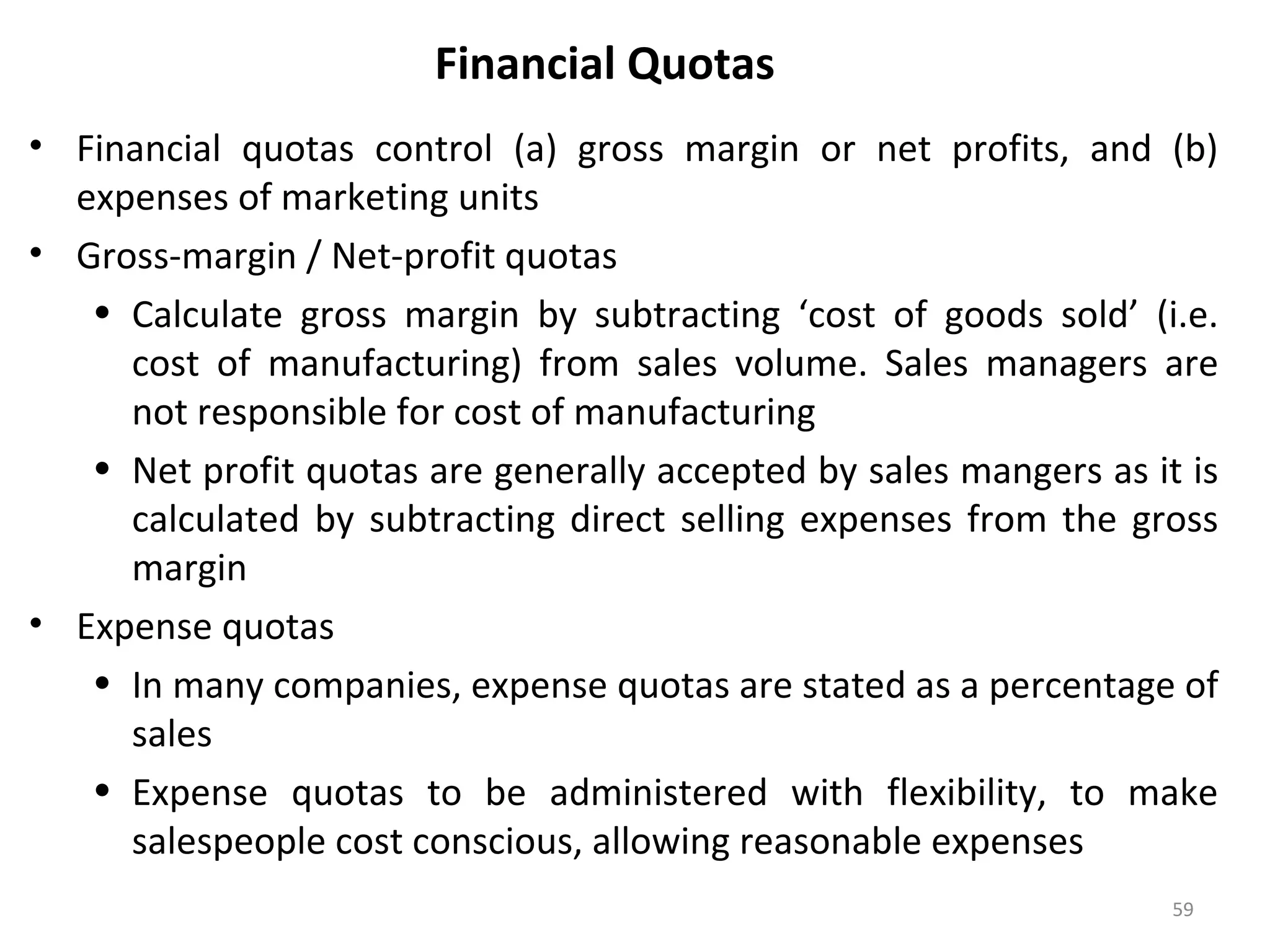 Financial Quotas
• Financial quotas control (a) gross margin or net profits, and (b)
expenses of marketing units
• Gross-margin / Net-profit quotas
• Calculate gross margin by subtracting ‘cost of goods sold’ (i.e.
cost of manufacturing) from sales volume. Sales managers are
not responsible for cost of manufacturing
• Net profit quotas are generally accepted by sales mangers as it is
calculated by subtracting direct selling expenses from the gross
margin
• Expense quotas
• In many companies, expense quotas are stated as a percentage of
sales
• Expense quotas to be administered with flexibility, to make
salespeople cost conscious, allowing reasonable expenses
59
 