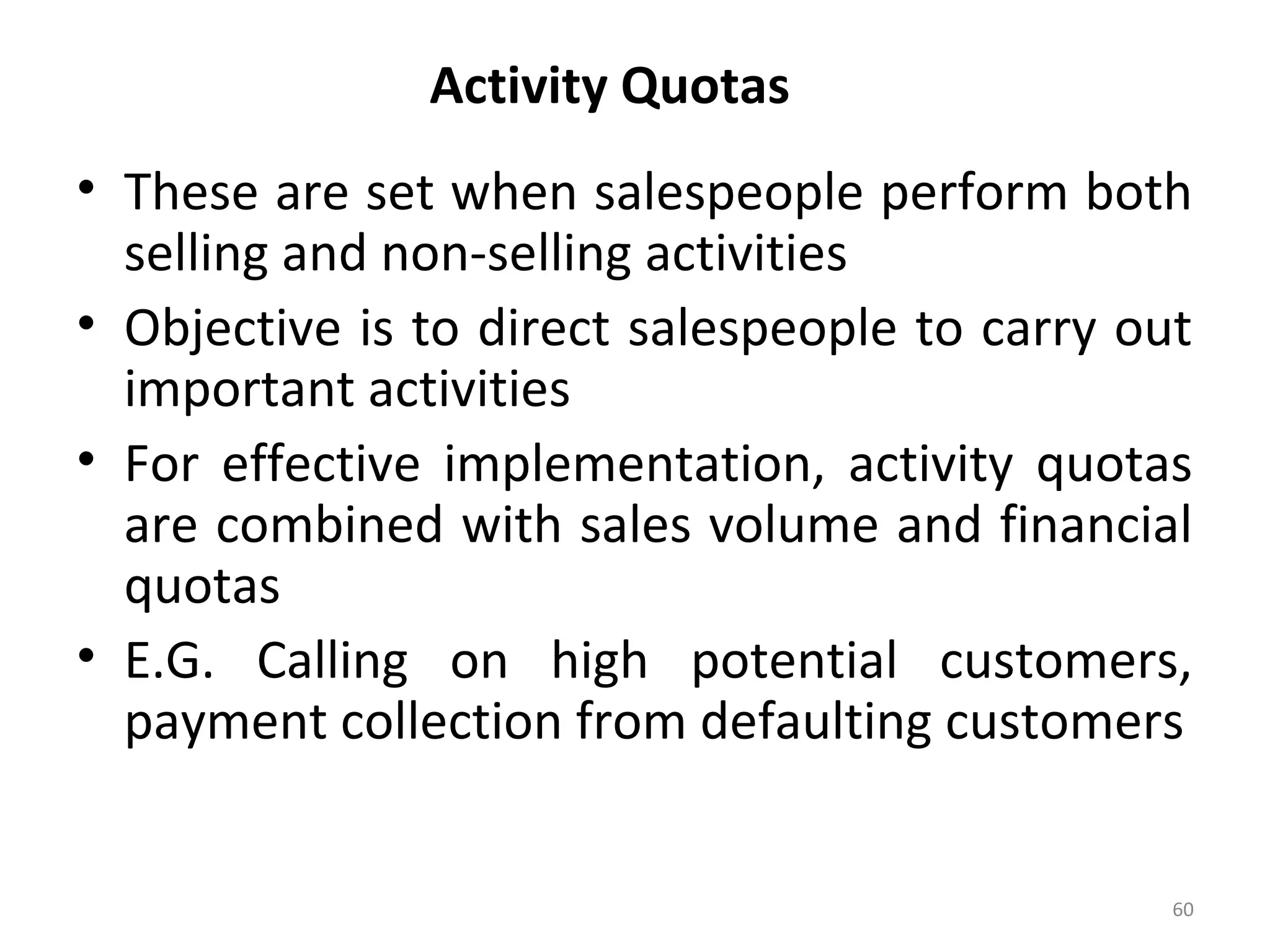 Activity Quotas
• These are set when salespeople perform both
selling and non-selling activities
• Objective is to direct salespeople to carry out
important activities
• For effective implementation, activity quotas
are combined with sales volume and financial
quotas
• E.G. Calling on high potential customers,
payment collection from defaulting customers
60
 