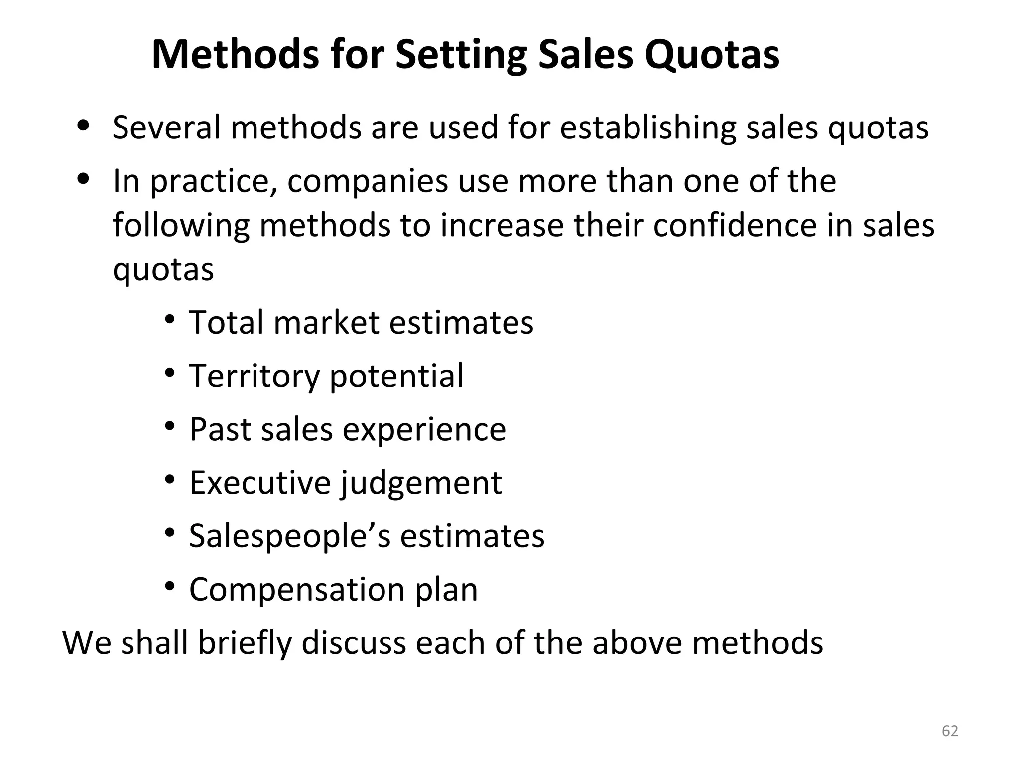 Methods for Setting Sales Quotas
• Several methods are used for establishing sales quotas
• In practice, companies use more than one of the
following methods to increase their confidence in sales
quotas
• Total market estimates
• Territory potential
• Past sales experience
• Executive judgement
• Salespeople’s estimates
• Compensation plan
We shall briefly discuss each of the above methods
62
 