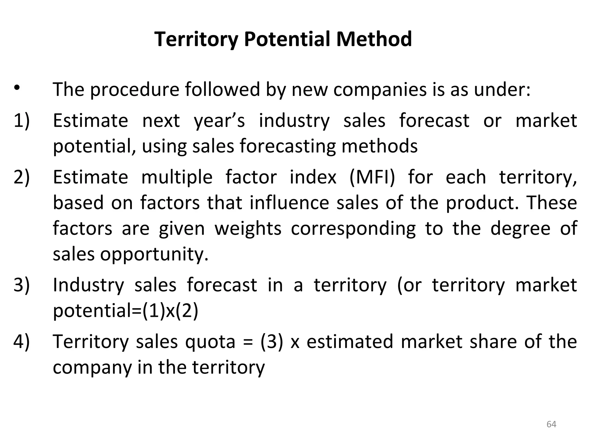 Territory Potential Method
• The procedure followed by new companies is as under:
1) Estimate next year’s industry sales forecast or market
potential, using sales forecasting methods
2) Estimate multiple factor index (MFI) for each territory,
based on factors that influence sales of the product. These
factors are given weights corresponding to the degree of
sales opportunity.
3) Industry sales forecast in a territory (or territory market
potential=(1)x(2)
4) Territory sales quota = (3) x estimated market share of the
company in the territory
64
 