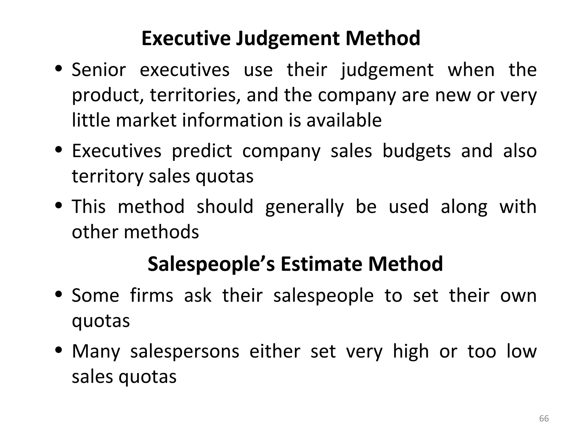 Executive Judgement Method
• Senior executives use their judgement when the
product, territories, and the company are new or very
little market information is available
• Executives predict company sales budgets and also
territory sales quotas
• This method should generally be used along with
other methods
Salespeople’s Estimate Method
• Some firms ask their salespeople to set their own
quotas
• Many salespersons either set very high or too low
sales quotas
66
 