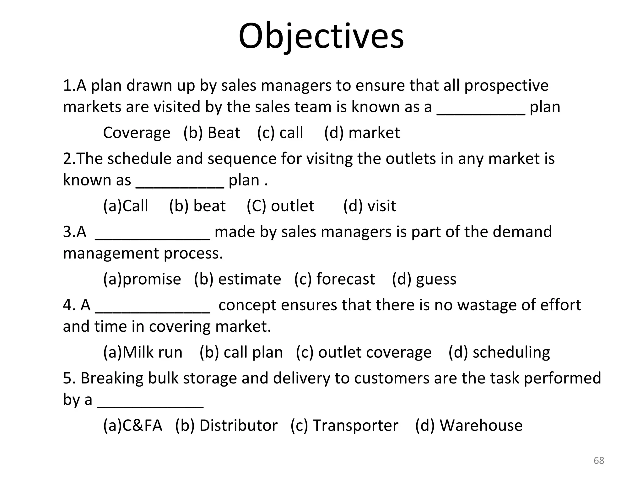 Objectives
1.A plan drawn up by sales managers to ensure that all prospective
markets are visited by the sales team is known as a __________ plan
Coverage (b) Beat (c) call (d) market
2.The schedule and sequence for visitng the outlets in any market is
known as __________ plan .
(a)Call (b) beat (C) outlet (d) visit
3.A _____________ made by sales managers is part of the demand
management process.
(a)promise (b) estimate (c) forecast (d) guess
4. A _____________ concept ensures that there is no wastage of effort
and time in covering market.
(a)Milk run (b) call plan (c) outlet coverage (d) scheduling
5. Breaking bulk storage and delivery to customers are the task performed
by a ____________
(a)C&FA (b) Distributor (c) Transporter (d) Warehouse
68
 