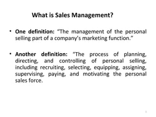What is Sales Management?
• One definition: “The management of the personal
selling part of a company’s marketing function.”
• Another definition: “The process of planning,
directing, and controlling of personal selling,
including recruiting, selecting, equipping, assigning,
supervising, paying, and motivating the personal
sales force.
1
 