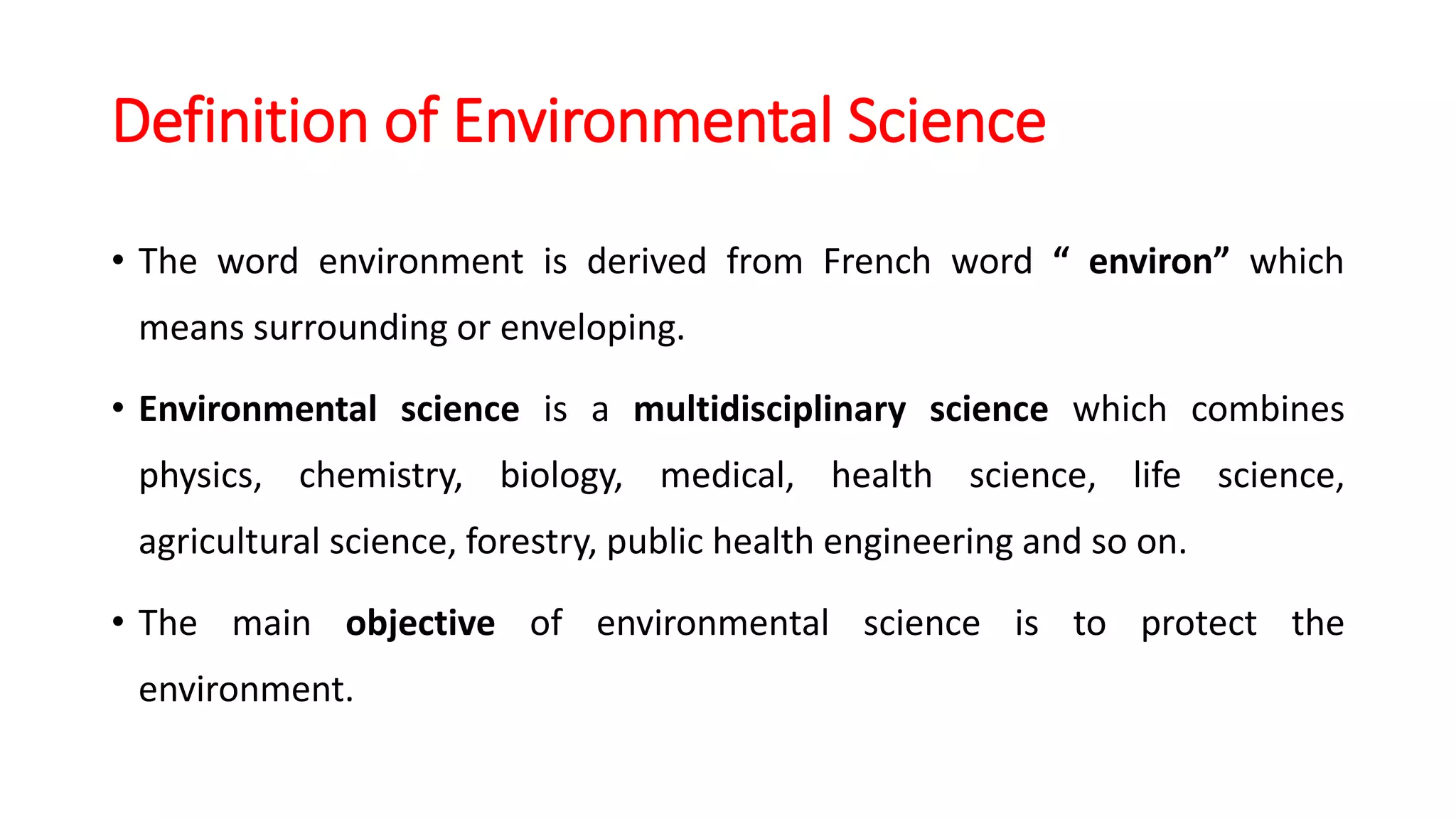 Definition of Environmental Science
• The word environment is derived from French word “ environ” which
means surrounding or enveloping.
• Environmental science is a multidisciplinary science which combines
physics, chemistry, biology, medical, health science, life science,
agricultural science, forestry, public health engineering and so on.
• The main objective of environmental science is to protect the
environment.
 