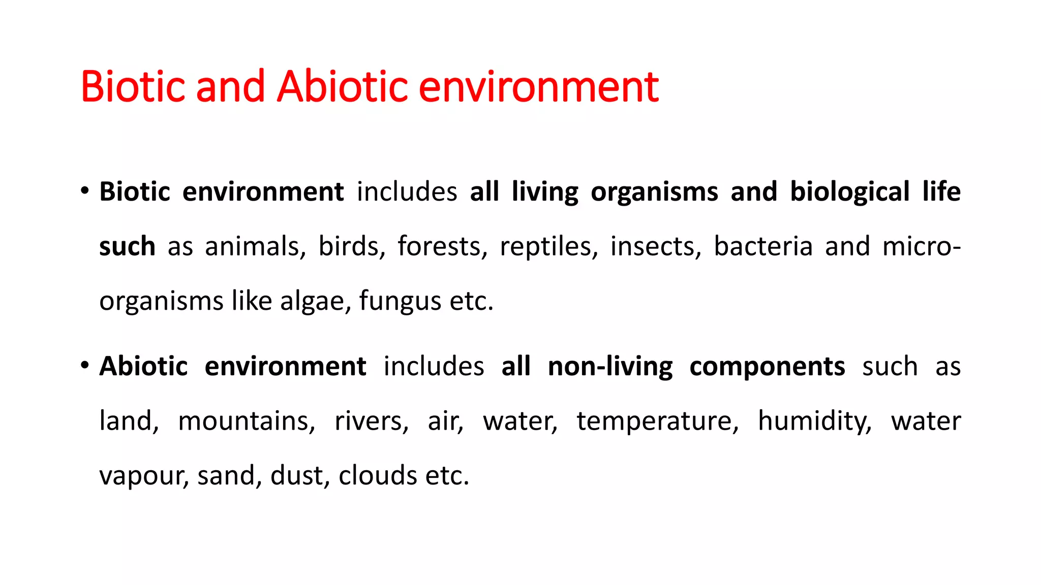 Biotic and Abiotic environment
• Biotic environment includes all living organisms and biological life
such as animals, birds, forests, reptiles, insects, bacteria and micro-
organisms like algae, fungus etc.
• Abiotic environment includes all non-living components such as
land, mountains, rivers, air, water, temperature, humidity, water
vapour, sand, dust, clouds etc.
 