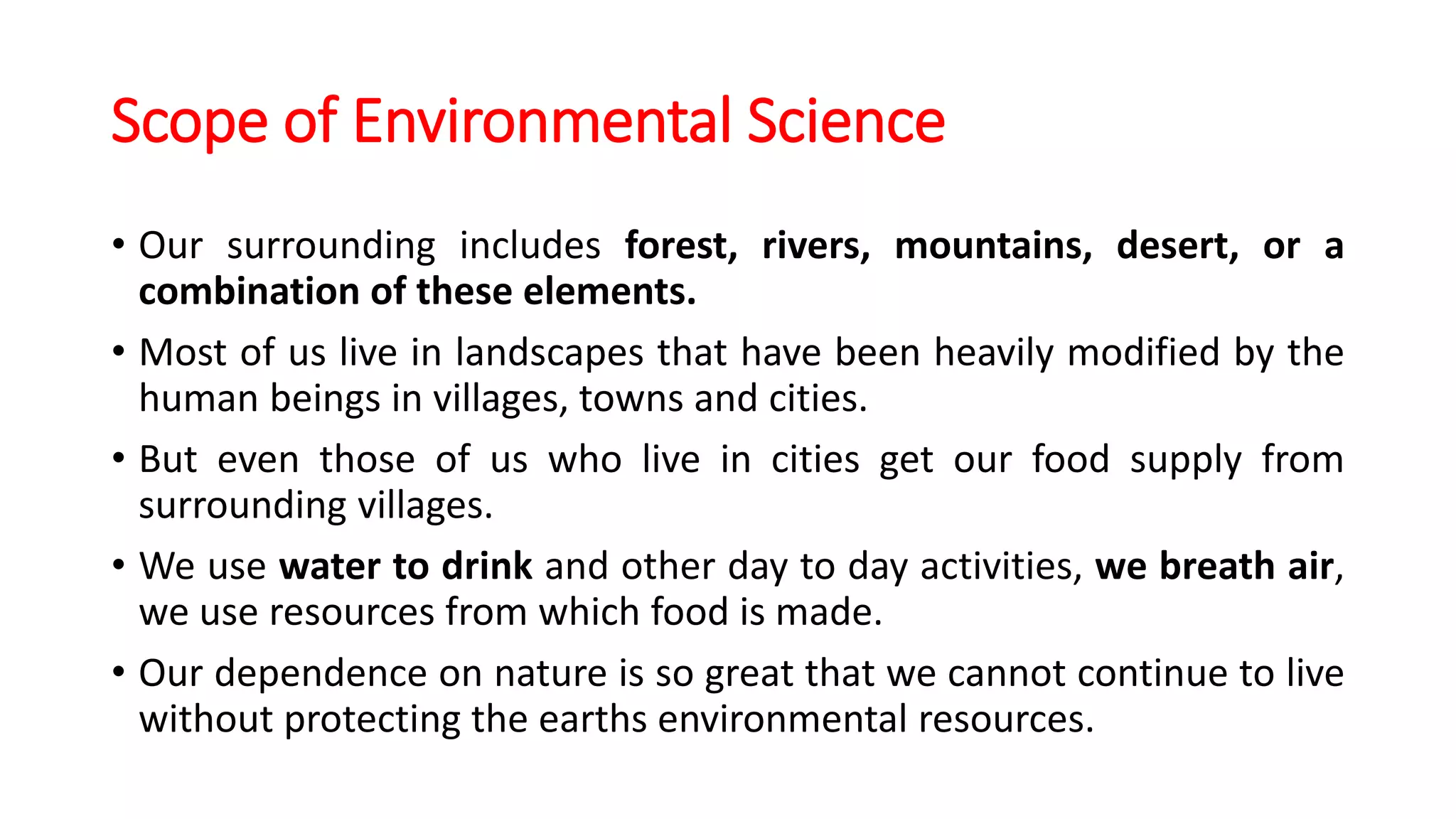 Scope of Environmental Science
• Our surrounding includes forest, rivers, mountains, desert, or a
combination of these elements.
• Most of us live in landscapes that have been heavily modified by the
human beings in villages, towns and cities.
• But even those of us who live in cities get our food supply from
surrounding villages.
• We use water to drink and other day to day activities, we breath air,
we use resources from which food is made.
• Our dependence on nature is so great that we cannot continue to live
without protecting the earths environmental resources.
 