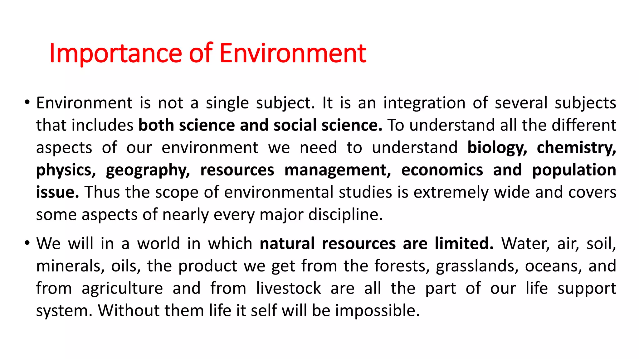 Importance of Environment
• Environment is not a single subject. It is an integration of several subjects
that includes both science and social science. To understand all the different
aspects of our environment we need to understand biology, chemistry,
physics, geography, resources management, economics and population
issue. Thus the scope of environmental studies is extremely wide and covers
some aspects of nearly every major discipline.
• We will in a world in which natural resources are limited. Water, air, soil,
minerals, oils, the product we get from the forests, grasslands, oceans, and
from agriculture and from livestock are all the part of our life support
system. Without them life it self will be impossible.
 