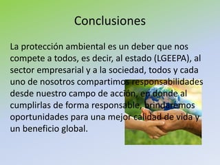 Conclusiones
La protección ambiental es un deber que nos
compete a todos, es decir, al estado (LGEEPA), al
sector empresarial y a la sociedad, todos y cada
uno de nosotros compartimos responsabilidades
desde nuestro campo de acción, en donde al
cumplirlas de forma responsable, brindaremos
oportunidades para una mejor calidad de vida y
un beneficio global.
 