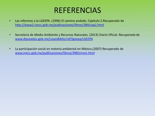 REFERENCIAS
• Las reformas a la LGEEPA. (1996) El camino andado. Capítulo 2.Recuperado de
http://www2.inecc.gob.mx/publicaciones/libros/384/cap2.html
• Secretaria de Medio Ambiente y Recursos Naturales. (2013) Diario Oficial. Recuperado de
www.diputados.gob.mx/LeyesBiblio/ref/lgeepa/LGEEPA
• La participación social en materia ambiental en México.(2007) Recuperado de
www.inecc.gob.mx/publicaciones/libros/398/simon.html
 