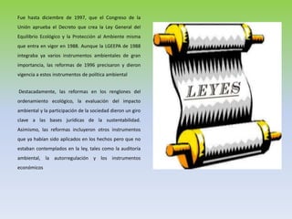 Fue hasta diciembre de 1997, que el Congreso de la
Unión aprueba el Decreto que crea la Ley General del
Equilibrio Ecológico y la Protección al Ambiente misma
que entra en vigor en 1988. Aunque la LGEEPA de 1988
integraba ya varios instrumentos ambientales de gran
importancia, las reformas de 1996 precisaron y dieron
vigencia a estos instrumentos de política ambiental
Destacadamente, las reformas en los renglones del
ordenamiento ecológico, la evaluación del impacto
ambiental y la participación de la sociedad dieron un giro
clave a las bases jurídicas de la sustentabilidad.
Asimismo, las reformas incluyeron otros instrumentos
que ya habían sido aplicados en los hechos pero que no
estaban contemplados en la ley, tales como la auditoría
ambiental, la autorregulación y los instrumentos
económicos
 