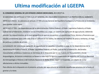 Ultima modificación al LGEEPA
EL CONGRESO GENERAL DE LOS ESTADOS UNIDOS MEXICANOS, D E C R E T A :
SE ADICIONA UN ARTÍCULO 17 TER A LA LEY GENERAL DEL EQUILIBRIO ECOLÓGICO Y LA PROTECCIÓN AL AMBIENTE.
ARTÍCULO ÚNICO.- Se adiciona un artículo 17 TER a la Ley General del Equilibrio Ecológico y la Protección al Ambiente,
para quedar como sigue:
ARTÍCULO 17 TER.- Las dependencias de la Administración Pública Federal, el Poder Legislativo Federal y el Poder
Judicial de la Federación, instalarán en los inmuebles a su cargo, un sistema de captación de agua pluvial, debiendo
atender los requerimientos de la zona geográfica en que se encuentren y la posibilidad física, técnica y financiera que
resulte conveniente para cada caso. Esta se utilizará en los baños, las labores de limpieza de pisos y ventanas, el riego
de jardines y árboles de ornato.
La instalación del sistema de captación de agua pluvial en aquellos inmuebles a cargo de las dependencias de la
Administración Pública Federal, el Poder Legislativo Federal y el Poder Judicial de la Federación, declarados
monumentos artísticos e históricos en términos de lo dispuesto por la Ley Federal de Monumentos y Zonas
Arqueológicos, Artísticos e Históricos se llevará a cabo bajo la rigurosa supervisión de expertos del Instituto Nacional
de Antropología e Historia o del Instituto Nacional de Bellas Artes, según corresponda, con objeto de evitar
afectaciones a dichos inmuebles.
Para efectos de lo dispuesto en el presente artículo, por agua pluvial se entiende aquella que proviene de la lluvia, el
granizo y la nieve.
 