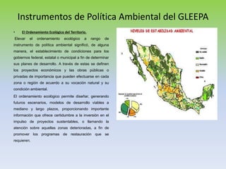 Instrumentos de Política Ambiental del GLEEPA
• El Ordenamiento Ecológico del Territorio.
Elevar el ordenamiento ecológico a rango de
instrumento de política ambiental significó, de alguna
manera, el establecimiento de condiciones para los
gobiernos federal, estatal o municipal a fin de determinar
sus planes de desarrollo. A través de estas se definen
los proyectos económicos y las obras públicas o
privadas de importancia que pueden efectuarse en cada
zona o región de acuerdo a su vocación natural y su
condición ambiental.
El ordenamiento ecológico permite diseñar, generando
futuros escenarios, modelos de desarrollo viables a
mediano y largo plazos, proporcionando importante
información que ofrece certidumbre a la inversión en el
impulso de proyectos sustentables, o llamando la
atención sobre aquellas zonas deterioradas, a fin de
promover los programas de restauración que se
requieren.
 