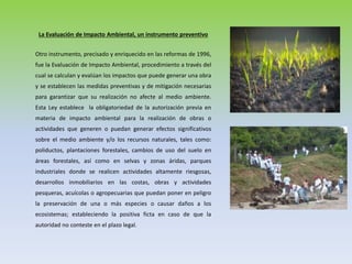 La Evaluación de Impacto Ambiental, un instrumento preventivo
Otro instrumento, precisado y enriquecido en las reformas de 1996,
fue la Evaluación de Impacto Ambiental, procedimiento a través del
cual se calculan y evalúan los impactos que puede generar una obra
y se establecen las medidas preventivas y de mitigación necesarias
para garantizar que su realización no afecte al medio ambiente.
Esta Ley establece la obligatoriedad de la autorización previa en
materia de impacto ambiental para la realización de obras o
actividades que generen o puedan generar efectos significativos
sobre el medio ambiente y/o los recursos naturales, tales como:
poliductos, plantaciones forestales, cambios de uso del suelo en
áreas forestales, así como en selvas y zonas áridas, parques
industriales donde se realicen actividades altamente riesgosas,
desarrollos inmobiliarios en las costas, obras y actividades
pesqueras, acuícolas o agropecuarias que puedan poner en peligro
la preservación de una o más especies o causar daños a los
ecosistemas; estableciendo la positiva ficta en caso de que la
autoridad no conteste en el plazo legal.
 