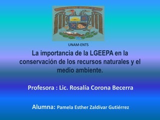 La importancia de la LGEEPA en la
conservación de los recursos naturales y el
medio ambiente.
Profesora : Lic. Rosalía Corona Becerra
Alumna: Pamela Esther Zaldívar Gutiérrez
UNAM-ENTS
 