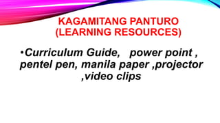 KAGAMITANG PANTURO
(LEARNING RESOURCES)
•Curriculum Guide, power point ,
pentel pen, manila paper ,projector
,video clips
 