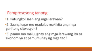 Pamprosesong tanong:
•1. Patungkol saan ang mga larawan?
•2. Saang lugar mo madalas makikita ang mga
ganitong sitwasyon?
•3. paano mo maiuugnay ang mga larawang ito sa
ekonomiya at pamumuhay ng mga tao?
 