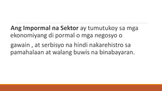 Ang Impormal na Sektor ay tumutukoy sa mga
ekonomiyang di pormal o mga negosyo o
gawain , at serbisyo na hindi nakarehistro sa
pamahalaan at walang buwis na binabayaran.
 