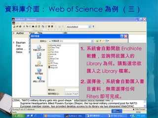 資料庫介面： Web of Science 為例 （三） 系統會自動開啟 EndNote 軟體，並詢問欲匯入的 Library 為何。請點選您欲匯入之 Library 檔案。 選擇後，系統會自動匯入書目資料，無需選擇任何 Filters 即可完成。 