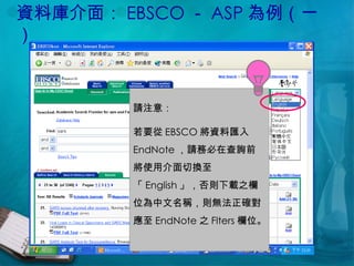 資料庫介面： EBSCO － ASP 為例（一） 請注意： 若要從 EBSCO 將資料匯入 EndNote ，請務必在查詢前將使用介面切換至「 English 」，否則下載之欄位為中文名稱，則無法正確對應至 EndNote 之 Flters 欄位。  