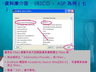 資料庫介面： EBSCO － ASP 為例（七） 當您在 Filters 清單中找不到與該資料庫對應之 Filters 時： 找出相同之「 Information Provider 」的 Filters 。 EndNote 預設有 Academic Search Elite[EBSCO] ，可選擇其為修改之 Filters 。 點選「 Edit 」進行修改。 