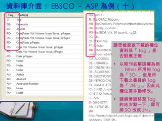 資料庫介面： EBSCO － ASP 為例（十） 請您檢查欲下載的欄位資料其「 Tag 」是否對應正確： 以期刊名稱這欄為例： Filters 所用的 Tag 為「 SO- 」但是所下載之書目的 Tag 為「 JN- 」。因此此欄位需手動修改。 請將滑鼠移至 Tag 的地方點一下，即可將 SO 改成 JN 。 
