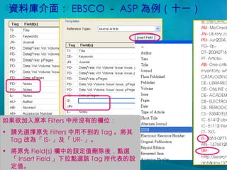資料庫介面： EBSCO － ASP 為例（十一） 如果欲加入原本 Filters 中所沒有的欄位： 請先選擇原先 Filters 中用不到的 Tag 。將其 Tag 改為「 IS- 」及「 UR- 」。 將原先 Field(s) 欄中的設定值刪除後，點選「 Insert Field 」下拉點選該 Tag 所代表的設定值。 